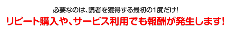 必要なのは、読者を獲得する最初の1度だけ!リピート購入や、サービス利用でも報酬が発生します!