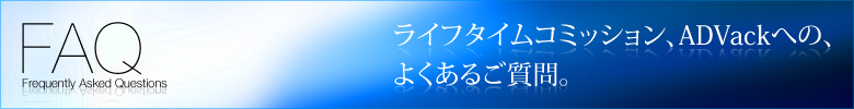 FAQ Frequently Asked Questions ライフタイムコミッション、ADVackへの、よくあるご質問。
